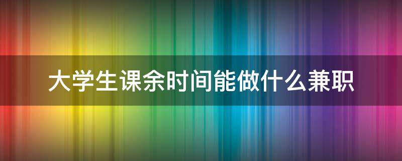 大学生课余时间能做什么兼职 大学生课余时间能做什么兼职工作