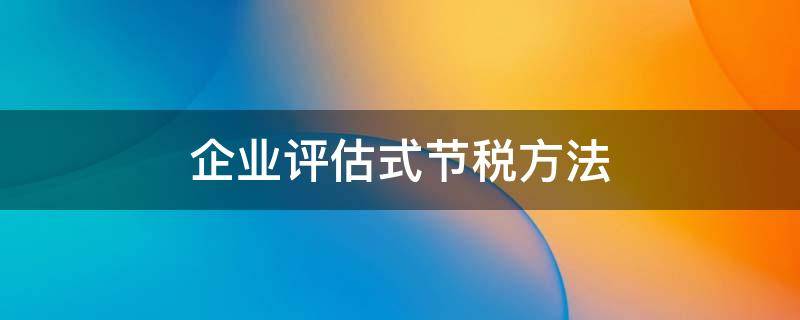 企业评估式节税方法（企业评估式节税方法包括）