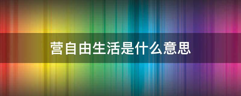 营自由生活是什么意思（营自由生活的意思）