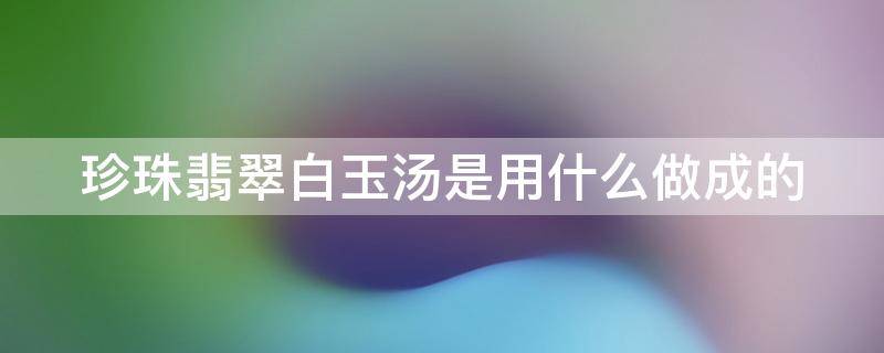 珍珠翡翠白玉汤是用什么做成的 珍珠翡翠白玉汤的由来