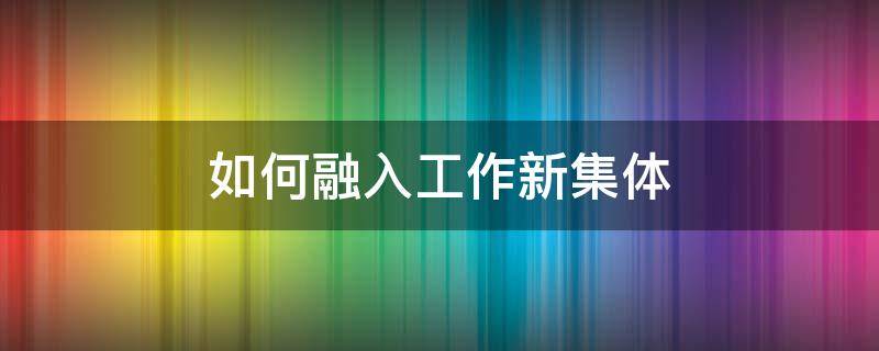如何融入工作新集体（如何更快融入新集体新工作）