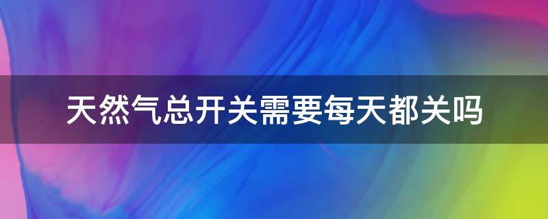 天然气总开关需要每天都关吗（天然气总开关需要每天都关吗为什么）