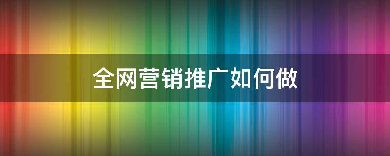 全网营销推广如何做（全网营销推广是什么）