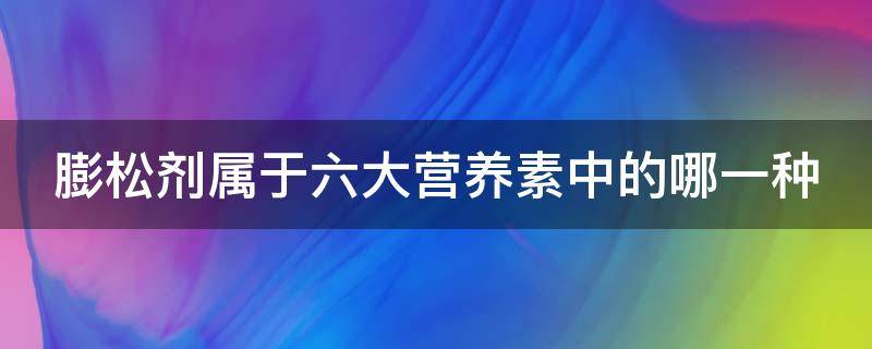 膨松剂属于六大营养素中的哪一种（膨松剂属于六大营养素中的哪一种物质）