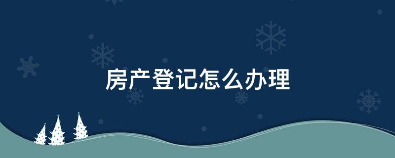 房产登记怎么办理 房产登记怎么弄