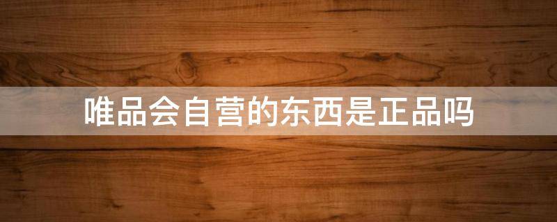 唯品会自营的东西是正品吗 唯品会自营的东西是正品吗?