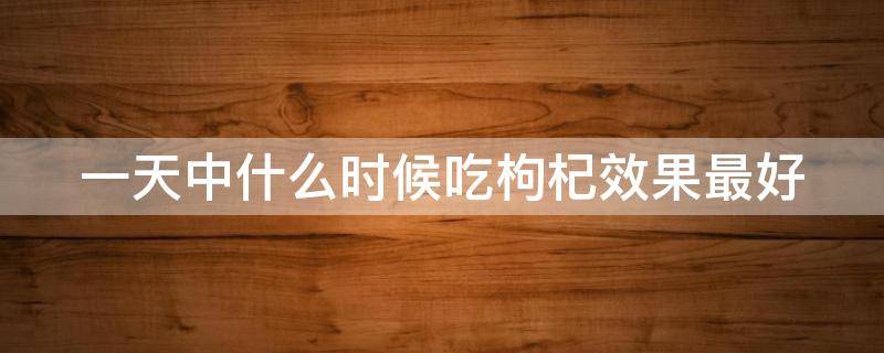 一天中什么时候吃枸杞效果最好 什么时间吃枸杞最好,一天吃多少粒
