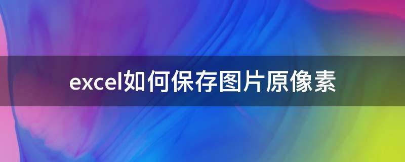 excel如何保存图片原像素 excel图片怎么保存原图