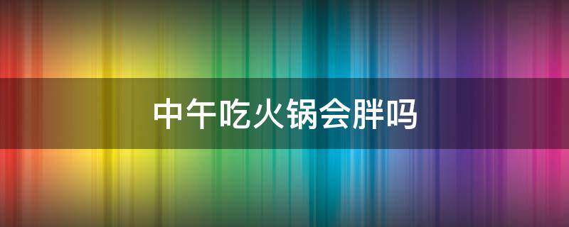 中午吃火锅会胖吗（晚上吃火锅怎样补救才不发胖）