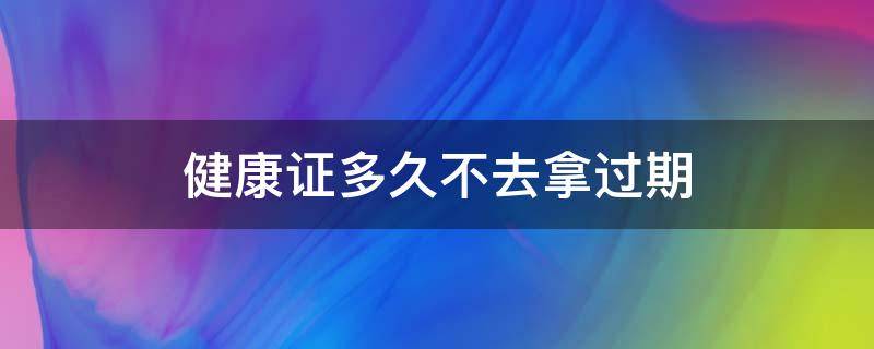 健康证多久不去拿过期（健康证过多久没去拿作废）