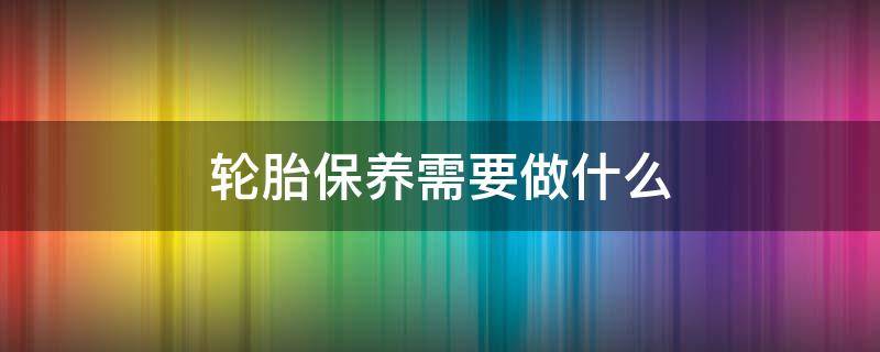 轮胎保养需要做什么 轮胎保养需要做什么项目