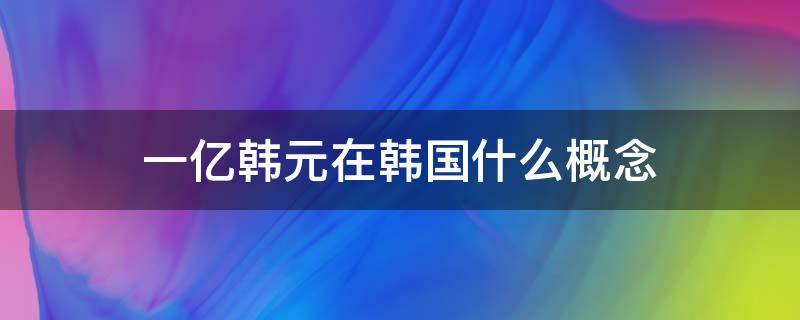 一亿韩元在韩国什么概念 1亿韩元在韩国