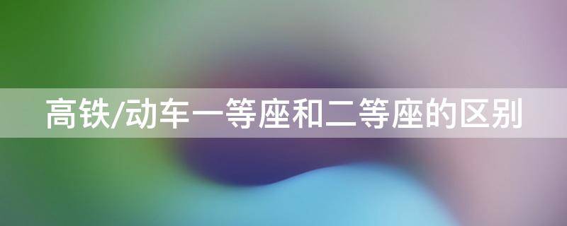 高铁/动车一等座和二等座的区别（高铁动车一等座和二等座的区别图片）