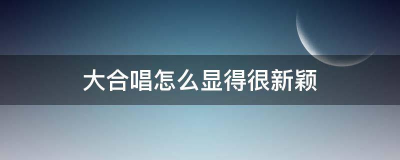 大合唱怎么显得很新颖（大合唱怎么显得很新颖呢）