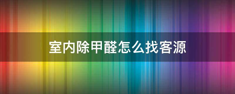 室内除甲醛怎么找客源 除甲醛怎么接单