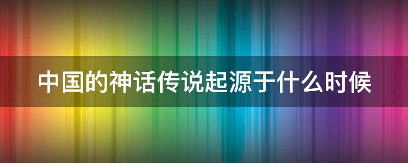 中国的神话传说起源于什么时候（中国的神话传说起源于什么时候写的）