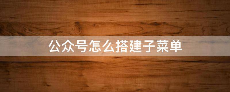 公众号怎么搭建子菜单 微信公众号子菜单自建图文