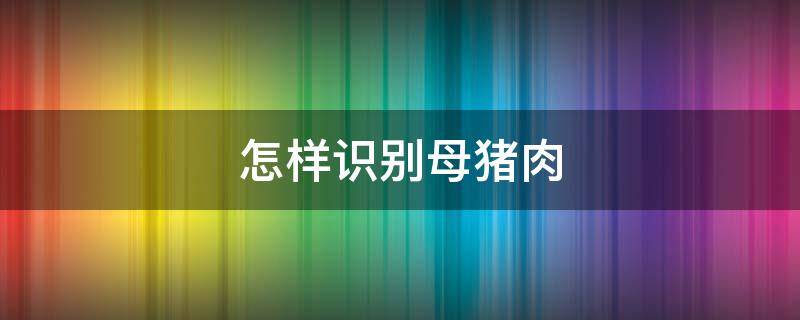 怎样识别母猪肉（怎样识别母猪肉和公猪肉）