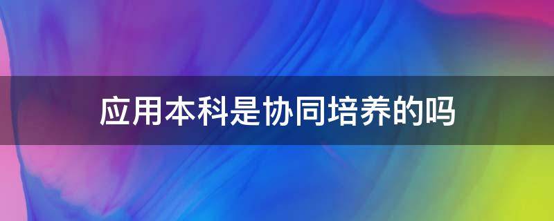 应用本科是协同培养的吗 应用本科与本科的区别