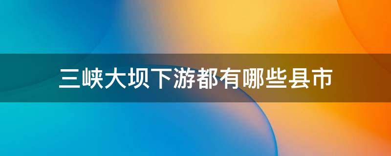 三峡大坝下游都有哪些县市 三峡大坝下游都有哪些城市
