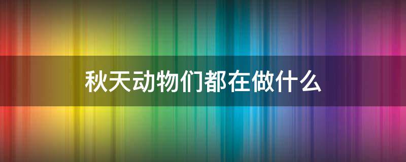 秋天动物们都在做什么（秋天动物们都在干什么）