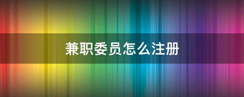 兼职委员怎么注册（兼职委员怎么注册公司）