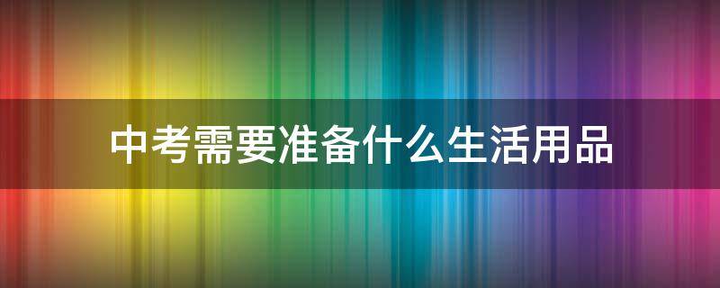 中考需要准备什么生活用品 中考学生需要准备什么