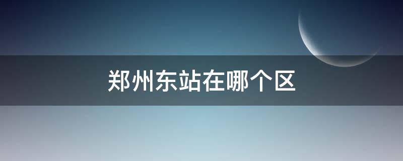 郑州东站在哪个区 郑州东站在哪个区哪个街道