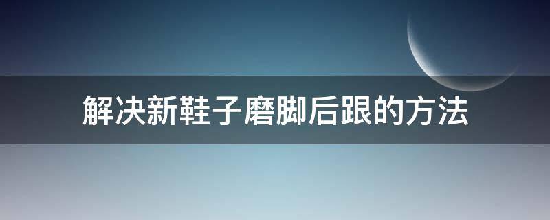 解决新鞋子磨脚后跟的方法（解决新鞋子磨脚后跟的方法有哪些）