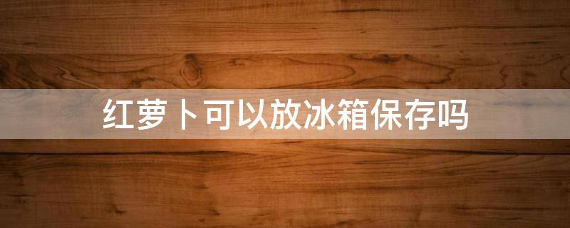 红萝卜可以放冰箱保存吗 红萝卜可以放冰箱保存吗几天