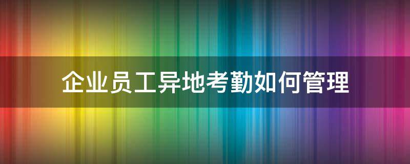 企业员工异地考勤如何管理 企业员工异地考勤如何管理的