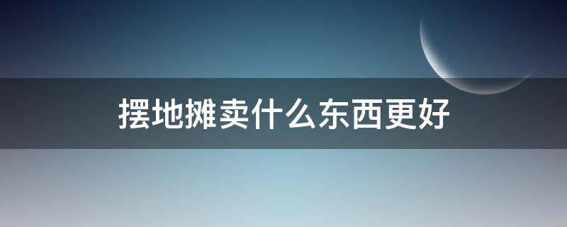 摆地摊卖什么东西更好 摆地摊卖什么东西更好卖一些