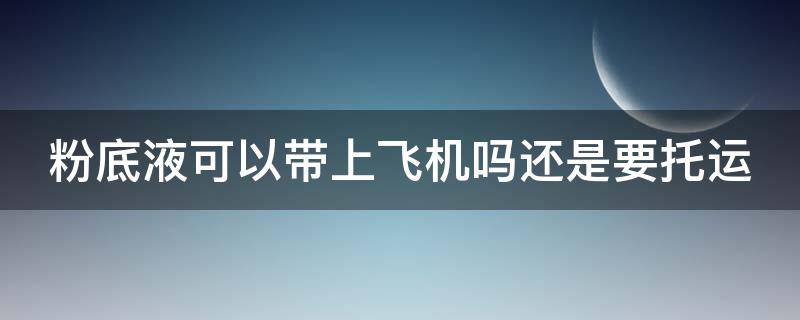 粉底液可以带上飞机吗还是要托运（粉底液能带上飞机吗随身携带）