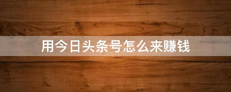 用今日头条号怎么来赚钱（用今日头条号怎么来赚钱的）