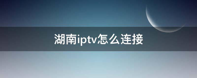 湖南iptv怎么连接 湖南iptv怎么连接手机遥控器