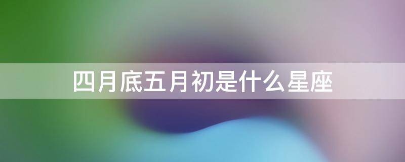 四月底五月初是什么星座（四月底五月初是初夏吗）