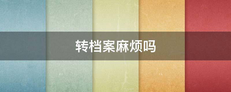 转档案麻烦吗 科四转档案麻烦吗