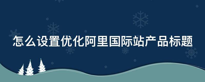 怎么设置优化阿里国际站产品标题（阿里巴巴国际站产品标题优化）