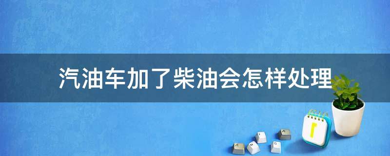 汽油车加了柴油会怎样处理（汽油车加了柴油会怎样处理好）