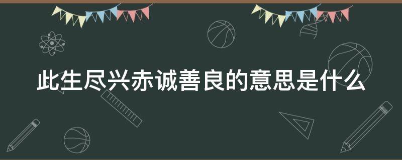 此生尽兴赤诚善良的意思是什么（此生尽兴赤诚善良的意思是什么呢）