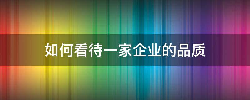 如何看待一家企业的品质 如何看待一家企业的品质问题