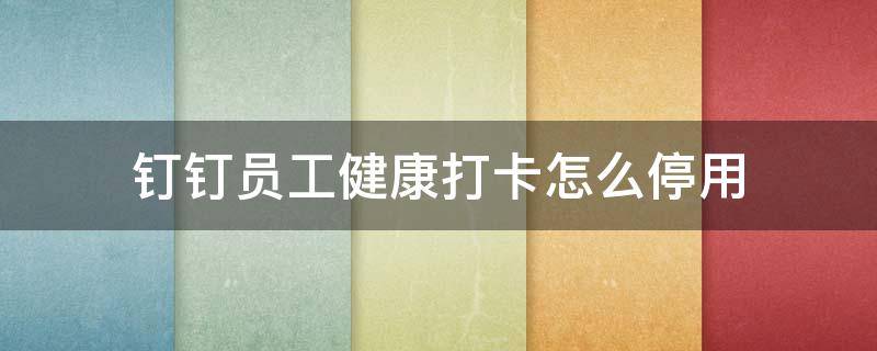 钉钉员工健康打卡怎么停用（钉钉员工健康打卡怎么取消）