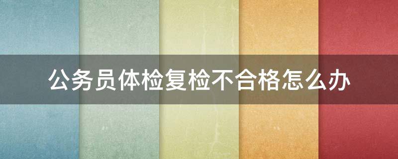 公务员体检复检不合格怎么办（公务员体检复检不合格怎么办以后还有机会考公务员吗）