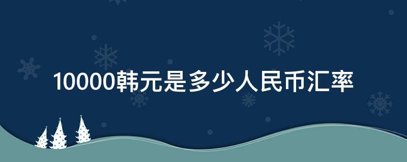 10000韩元是多少人民币汇率（10000韩元兑人民币是多少）