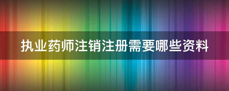 执业药师注销注册需要哪些资料（执业药师注销注册需要哪些资料和材料）