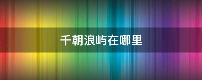 千朝浪屿在哪里 千朝浪屿在什么地方