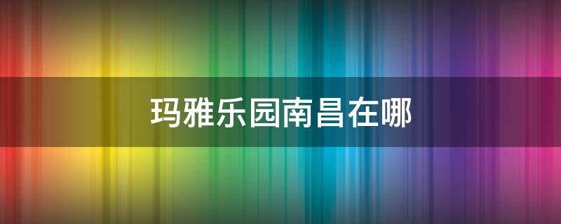 玛雅乐园南昌在哪（玛雅乐园南昌门票价格）