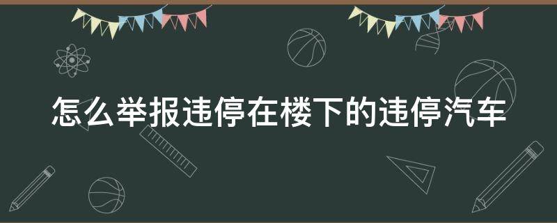 怎么举报违停在楼下的违停汽车（楼下乱停车哪个部门投诉电话）