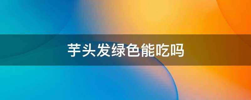 芋头发绿色能吃吗（芋头发绿有毒吗）