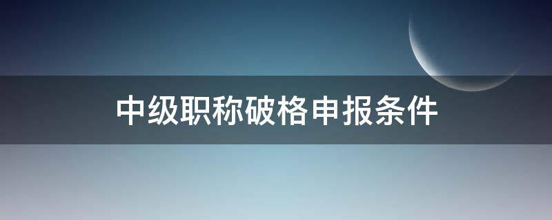中级职称破格申报条件（中级职称破格申报条件是什么）